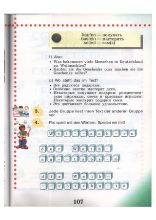 kaufen — покупать
basteln — мастерить
selbst — сам(а)
f) Also:
• Was bekommen viele Menschen in Deutschland
zu Weihnachten?
• Kaufen sie die Geschenke oder machen sie die
Geschenke selbst?
g) Wo steht das im Text?
• Все радуются подаркам.
• Особенно охотно мастерят дети.
• Некоторые покупают подарки: рождествен-
ские пирамиды, свечи и красивые игрушки.
Некоторые мастерят подарки сами.
• Это доставляет большое удовольствие.
3. Jede Gruppe liest ihren Text der anderen Gruppe
vor.
4. Pixi spielt mit den Wörtern. Spielen wir mit!
 