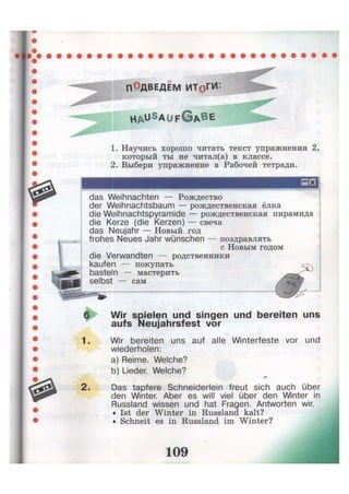 ПОдвЕДЕМ ИТОГИ'-
H A ^ S A U F G A B E
1. Научись хорошо читать текст упражнения 2,
который ты не читал(а) в классе.
2. Выбери упражнение в Рабочей тетради.
das Weihnachten — Рождество
der Weihnachtsbaum — рождественская ёлка
die Weihnachtspyramide — рождественская пирамида
die Kerze (die Kerzen) — свеча
das Neujahr — Новый год
frohes Neues Jahr wünschen — поздравлять
с Новым годом
die Verwandten — родственники
kaufen — покупать
basteln — мастерить
selbst — сам
6
1.
Wir spielen und singen und bereiten uns
aufs Neujahrsfest vor
Wir bereiten uns auf alle Winterfeste vor und
wiederholen:
a) Reime. Welche?
b) Lieder. Welche?
Das tapfere Schneiderlein freut sich auch über
den Winter. Aber es will viel über den Winter in
Russland wissen und hat Fragen. Antworten wir.
• Ist der Winter in Russland kalt?
• Schneit es in Russland im Winter?
 