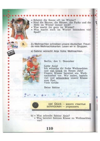 • Scheint die Sonne oft im Winter?
Sind die Bäume, die Häuser, die Parks und die
Höfe im Winter immer weiß?
• Was macht ihr gern im Winter?
Was macht euch im Winter besonders viel
Spaß?
Zu Weihnachten schreiben unsere deutschen Freun
de viele Weihnachtskarten. Lesen wir in Gruppen.
a) Sabine wünscht Anja frohe Weihnachten.
— — —
Berlin, den 1. Dezember
Liebe Anja!
Ich wünsche dir frohe Weihnachten
und viel Glück im Neuen Jahr!
Unsere Klasse bereitet ein Weih-
nachtsfest vor. Wir malen, basteln
viel und schmücken unsere Klasse
zum Fest.
Viele Grüße
Deine Sabine
# *
* ->
# * Ф
viel Glück — много счастья
schmücken — украшать
i
b) • Was schreibt Sabine Anja?
• Was bereitet Sabines Klasse zu Weihnachten
vor?
 