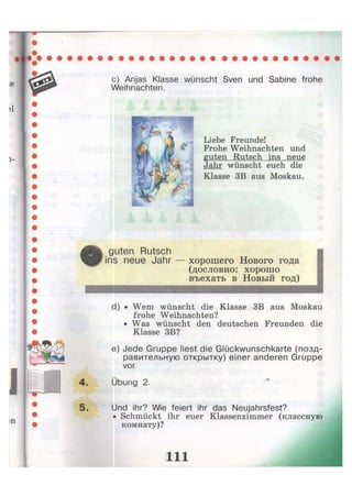 с) Anjas Klasse wünscht Sven und Sabine frohe
Weihnachten.
Liebe Freunde!
Frohe Weihnachten und
guten Rutsch ins neue
Jahr wünscht euch die
Klasse 3B aus Moskau.
guten Rutsch
ins neue Jahr хорошего Нового года
(дословно: хорошо
въехать в Новый год)
d) • Wem wünscht die Klasse 3B aus Moskau
frohe Weihnachten?
• Was wünscht den deutschen Freunden die
Klasse 3B?
e) Jede Gruppe liest die Glückwunschkarte (позд-
равительную открытку) einer anderen Gruppe
vor.
Übung 2.
Und ihr? Wie feiert ihr das Neujahrsfest?
• Schmückt ihr euer Klassenzimmer (классную
комнату)?
i n
 