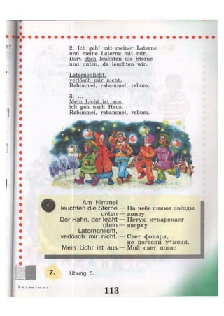 2. Ich geh' mit meiner Laterne
und meine Laterne mit mir.
Dort oben leuchten die Sterne
und unten, da leuchten wir.
Laternenlicht,
verlösch mir nicht.
Rabimmel, rabammel, rabum.
3. ...
Mein Licht ist aus,
ich geh nach Haus.
Rabimmel, rabammel, rabum.
Am Himmel
leuchten die Sterne
unten
Der Hahn, der kräht
oben
Laternenlicht,
verlösch mir nicht.
На небе сияют звёзды
внизу
Петух кукарекает
вверху
- Свет фонаря,
не погасни у" меня.
Mein Licht ist aus — Мой свет погас
7. Übung 5.
8 - И . JI. Бим, 3 кл., ч. 1
113
 