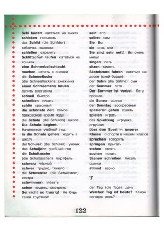 Schi laufen кататься на лыжах
schicken посылать
das Schild (die Schilder)
табличка, вывеска
schießen стрелять
Schlittschuh laufen кататься на
коньках
eine Schneeballschlacht
machen играть в снежки
die Schneeflocke
(die Schneeflocken) снежинка
einen Schneemann bauen
лепить снеговика
schnell быстро
schreiben писать
schön красивый
die schönste Zeit самое
прекрасное время года
die Schule (die Schulen) школа
Die Schule beginnt.
Начинается учебный год.
in die Schule gehen ходить в
школу
der Schüler (die Schüler) ученик
das Schuljahr учебный год
die Schultasche
(die Schultaschen) портфель
schwarz чёрный
schwer трудно, тяжело
die Schwester (die Schwestern)
сестра
schwimmen плавать
sehen видеть, смотреть
Sei nicht so traurig! Не будь
такой грустной!
sein его
selbst сам
Sie Вы
sie она, они
Sie sind sehr nett! Вы очень
милы!
singen петь
sitzen сидеть
Skateboard fahren кататься на
доске (скейтборде)
der Sohn (die Söhne) сын
der Sommer лето
Der Sommer ist vorbei. Лето
прошло.
die Sonne солнце
der Sonntag воскресенье
spazieren gehen гулять
spielen играть
das Spielzeug игрушка,
игрушки
über den Sport in unserer
Klasse о спорте в нашем классе
sprechen говорить
springen прыгать
stehen стоять
suchen искать
Szenen schreiben писать
сценки
stimmt верно
т
der Tag (die Tage) день
Welcher Tag ist heute? Какой
сегодня день?
 