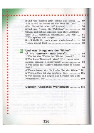 2 Und was machen jetzt Sabine und Sven? .... 69
3 Es ist toll im Herbst bei der Oma im Dorf!.... 72
4 Im Herbst ist alles reif (спелое) 76
5 Und was fressen die Waldtiere? 80
6 Sven und Sabine sprechen über ihre Lieblings-
tiere (o ... любимых животных). Und wir? 84
7 Wir spielen und singen 86
8 — 9 Wollt ihr noch etwas wiederholen? 88
*Lesen macht Spaß 88
Und was bringt uns der Winter?
(А что приносит нам зима?) 89
1 Wie ist das Wetter im Winter (зимой)? 89
2 Wer kann Tierrätsel raten? (Кто умеет отга-
дывать загадки о животных?) 93
3 Was sieht das tapfere Schneiderlein in einem
Park? 96
4 Warum freuen sich die Kinder über den Winter? 101
5 Weihnachten ist das schönste Fest 105
6 Wir spielen und singen und bereiten uns aufs
Neujahrsfest vor 109
Deutsch-russisches Wörterbuch 116
 