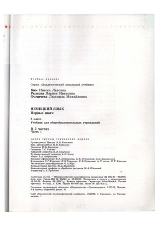 У ч е б н о е и з д а н и е
Серия «Академический школьный учебник»
Бим Инесса Львовна
Рыжова Лариса Ивановна
Фомичева Людмила Михайловна
НЕМЕЦКИЙ ЯЗЫК
Первые шаги
3 класс
Учебник для общеобразовательных учреждений
В 2 частях
Часть 1
Ц е н т р г р у п п ы г е р м а н с к и х я з ы к о в
Руководитель Центра В. В. Копылова
Зам. руководителя И. В. Карелина
Редактор И. В. Карелина
Оператор Г. С. Чижова
Младший редактор Н. В. Смирнова
Художественный редактор А. П. Асеев
Макет В. А. Андрианова
Внешнее оформление В. А. Андрианова, Е. В. Устиновой, О. П. Богомоловой
Художники С. Г. Куркина, К. Э. Ткаченко, Е. В. Устинова, А. П. Асеев, И. X. Халиков
Техническое редактирование О. А. Жук
Компьютерная верстка М.А.Шалеевой
Компьютерная графика и обработка рисунков М.А.Шалеевой
Корректор А. В. Рудакова
Налоговая льгота — Общероссийский классификатор продукции OK 005-93—953000.
Изд. лиц. Серия ИД № 05824 от 12.09.01. Подписано в печать с диапозитивов
12.09.08. Формат 84xl08l
/i6- Бумага офсетная. Гарнитура SchoolBookA. Печать
офсетная. Уч.-изд. л. 6,06. Тираж 60 000 экз. Заказ № 21379 (K-sm).
Открытое акционерное общество «Издательство «Просвещение». 127521, Москва,
3-й проезд Марьиной рощи, 41.
ОАО «Смоленский полиграфический комбинат». 214020, г. Смоленск, ул. Смолья-
нинова, 1.
 