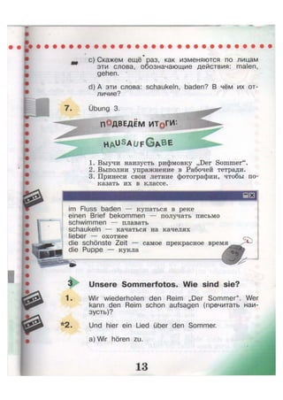 7.
c) Скажем ещё раз, как изменяются по лицам
эти слова, обозначающие действия: malen,
gehen. *
d) А эти слова: schaukeln, baden? В чём их от-
личие?
Übung 3.
ПОДВЕДЁМ ИТрГИ
H A u S
a u f G A B E
1. Выучи наизусть рифмовку „Der Sommer".
2. Выполни упражнение в Рабочей тетради.
3. Принеси свои летние фотографии, чтобы по-
казать их в классе.
im Fluss baden — купаться в реке
einen Brief bekommen — получать письмо
schwimmen — плавать
schaukeln — качаться на качелях
lieber — охотнее
die schönste Zeit — самое прекрасное время
die Puppe — кукла
3 Unsere Sommerfotos. Wie sind sie?
1. Wir wiederholen den Reim „Der Sommer". Wer
kann den Reim schon aufsagen (прочитать наи-
зусть)?
*2. Und hier ein Lied über den Sommer,
a) Wir hören zu.
 