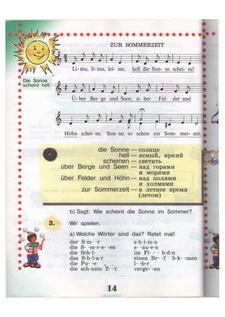 ZUR SOMMERZEIT
^M  '
Die Sonne
scheint hell.
1 j j 1 1 J> h j)
Li- mu, Ii- mu, lei- me, hell die Son- ne schei- ne!
y—y- s—  ' 4— 4 1к
• . )
ш ä
9 J—* . 4-
Ü- ber Ber- ge und Seen, ü- ber Fei- der und
"f s v - F=ll = i v—-v «
«У J
л J—« Ш
4i=
i
iJ = P : J ö
1
idHöhn schei- ne, Son- ne, so schön zur Som- mer- zeit.
die Sonne
hell
scheinen
über Berge und Seen
über Felder und Höhn
zur Sommerzeit
солнце
ясный, яркий
светить
над горами
и морями
над полями
и холмами
в летнее время
(летом)
b) Sagt: Wie scheint die Sonne im Sommer?
Wir spielen.
a) Welche Wörter sind das? Ratet mal!
der S-m- -r
die S- -m-r-e- -en
die Sche-
das S-h-l-a-r
die Pu- -e
die sch-nste Z- -t
s-h-i-m-n
s- -au-e-n
im Fl b-d-n
einen Br- -f b-k- -men
1- -b-r
verge- -en
I
i
 