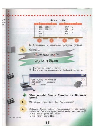 4. au —> äu
»
ich laufe
du läufst
er
sie • • •
es
wir ...
ihr ...
sie
Sie
• • •
b) Прочитаем и заполним пропуски (устно)
Übung 2.
П0ДВЕДЕМ ИТ@ГИ:
H A u S
a u f G A B E
1. Выучи песенку о лете.
2. Выполни упражнение в Рабочей тетради.
die Sonne — солнце
scheinen — светить
hell — ярко
Was macht Svens Familie im Sommer
gern?
Wir singen das Lied „Zur Sommerzeit".
Sabines Fotos zeigen (показывают): sie macht
vieles im Sommer gern, nicht wahr (не так ли)?
• Sie badet gern im Fluss.
• Sie fährt gern Rad.
 