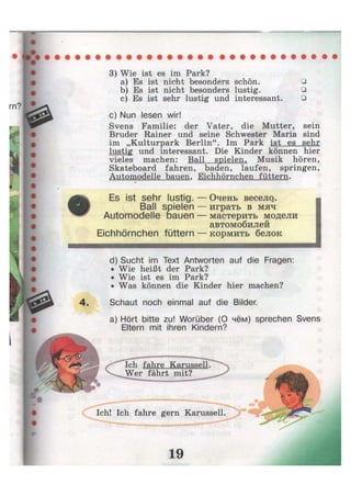 3) Wie ist es im Park?
a) Es ist nicht besonders schön. •
b) Es ist nicht besonders lustig. •
c) Es ist sehr lustig und interessant. •
c) Nun lesen wir!
Svens Familie: der Vater, die Mutter, sein
Bruder Rainer und seine Schwester Maria sind
im „Kulturpark Berlin". Im Park ist es sehr
lustig und interessant. Die Kinder können hier
vieles machen: Ball spielen, Musik hören,
Skateboard fahren, baden, laufen, springen,
Automodelle bauen, Eichhörnchen füttern.
•
Es ist sehr lustig. — Очень весело. •
Ball spielen — играть в мяч
Automodelle bauen — мастерить модели
автомобилей
Eichhörnchen füttern — кормить белок
d) Sucht im Text Antworten auf die Fragen:
• Wie heißt der Park?
• Wie ist es im Park?
• Was können die Kinder hier machen?
4. Schaut noch einmal auf die Bilder.
a) Hört bitte zu! Worüber (О чём) sprechen Svens
Eltern mit ihren Kindern?
Ich! Ich fahre gern Karussell.
Ich fahre Karussell.
Wer fährt mit?
 
