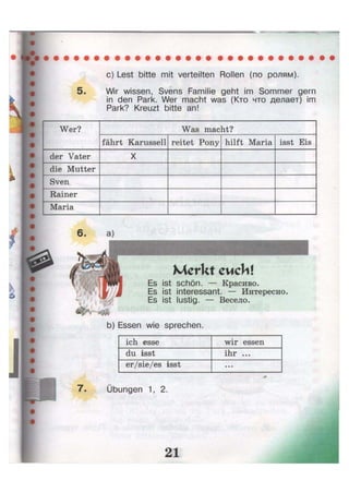 с) Lest bitte mit verteilten Rollen (по ролям).
5. Wir wissen, Svens Familie geht im Sommer gern
in den Park. Wer macht was (Кто что делает) im
Park? Kreuzt bitte an!
Wer? Was macht?Wer?
fährt Karussell reitet Pony hilft Maria isst Eis
der Vater X
die Mutter
Sven,
Rainer
Maria
Es ist schön. — Красиво.
Es ist interessant. — Интересно,
Es ist lustig. — Весело.
b) Essen wie sprechen.
ich esse wir essen
du isst ihr ...
er/sie/es isst • • •
7. Übungen 1, 2.
 