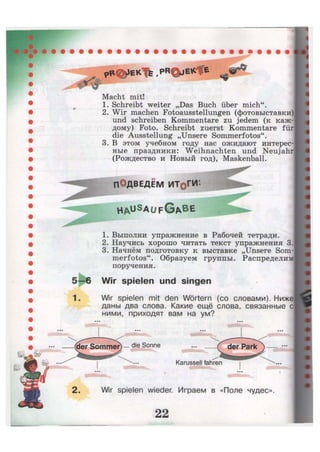 tw
pB%JEKTfe.PR©jE*cfe IST*
Macht mit!
1. Schreibt weiter „Das Buch über mich".
2. Wir machen Fotoausstellungen (фотовыставки)
und schreiben Kommentare zu jedem (к каж-
дому) Foto. Schreibt zuerst Kommentare für
die Ausstellung „Unsere Sommerfotos".
3. В этом учебном году нас ожидают интерес-
ные праздники: Weihnachten und Neujahr
(Рождество и Новый год), Maskenball.
ПОДВЕДЁМ ИТ0ГИ:
H A u S
a u f G A B E
1. Выполни упражнение в Рабочей тетради.
2. Научись хорошо читать текст упражнения 3.
3. Начнём подготовку к выставке „Unsere Som-
merfotos". Образуем группы. Распределим
поручения.
—6 Wir spielen und singen
Wir spielen mit den Wörtern (со словами). Ниже
даны два слова. Какие ещё слова, связанные с
ними, приходят вам на ум?
der Sommer) — die Sonne
Karussell fahren
der Park
•
Wir spielen wieder. Играем в «Поле чудес».
 