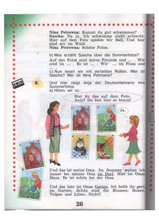 9 .
Nina Petrowna: Kannst du gut schwimmen?
Sascha: Na ja. Ich schwimme nicht schlecht.
Hier auf dem Foto spielen wir Ball. Und hier
sind wir im Wald.
Nina Petrowna: Schöne Fotos.
b) Was erzählt Sascha über die Sommerfotos?
Auf den Fotos sind meine Freunde und ... . Wir
sind im ... . Es ist ... . Wir ... im Fluss und• • • •
c) Nun lesen wir mit verteilten Rollen. Wer ist
Sascha? Wer ist Nina Petrowna?
Und hier zeigt Anja der Deutschlehrerin ihre
Sommerfotos. 4
a) Hören wir zu.
Und das ist meine Oma. Im Sommer wohne ich
immer bei meiner Oma im Dorf. Hier ist Omas
Haus. Es ist schön bei der Oma.
Und das hier ist Omas Garten. Ich helfe ihr gern
im Garten. Schön sind die Blumen: Rosen,
Tulpen und Lilien. Nicht?
 