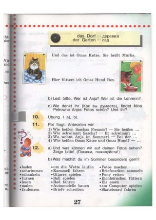 das Dorf — деревня
der Garten — сад
hrel •
Und das ist Omas Katze. Sie heißt Murka.
1 0
11
•baden
• schwimmen
• schaukeln
• turnen
• lesen
• malen
•faulenzen
Hier füttere ich Omas Hund Rex,
b) Lest bitte. Wer ist Anja? Wer ist die Lehrerin?
c) Wie denkt ihr (Как вы думаете), findet Nina
Petrowna Anjas Fotos schön? Und ihr?
Übung 1 a), b).
Pixi fragt. Antworten wir!
1) Wie heißen Saschas Freunde? — Sie heißen ...
2) Wie schwimmt Sascha? — Er schwimmt ...
3) Wo wohnt Anja im Sommer? — Bei der ...
4) Wie heißen Omas Katze und Omas Hund? — ...
a) Und was können wir auf deinen Fotos sehen?
Zeige bitte! (Покажи, пожалуйста!)
b) Was machst du im Sommer besonders gern?
• um die Wette laufen
• Karussell fahren
• Gitarre spielen
• Ball spielen
• Rad fahren
• Automodelle bauen
• Briefe schreiben
• Fotos machen
• Briefmarken sammeln
• Pony reiten
• Eichhörnchen füttern
• Eis essen
• am Computer spielen
• Skateboard fahren
 