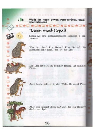 Wollt ihr noch etwas (что-нибудь ещё)
wiederholen?
Ф ^ Щ ^ Щ @ ф ^ Щ ^ cp
* L e S O I w ^ c l i t S p a ß
Щ ^ Щ
Lesen wir eine Bildergeschichte (рассказ в кар-
тинках).
Wer ist das? Ein Hund? Eine Katze? Ein
Eichhörnchen? Nein, das ist ein Igel.
Der Igel arbeitet im Sommer fleißig. Er sammelt
Pilze.
Auch heute geht er in den Wald. Er sucht Pilze.
Aber wer kommt denn da? „Ist das ein Hund?"
denkt der Igel.
 