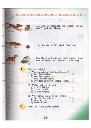 од т Ф
Ja, das ist wirklich ein Hund. „Wau,
wau", sagt der Hund.
„Ist das ein Ball?", denkt der Hund.
Der Hund will mit dem Ball spielen. Aber
was ist denn das? Der Ball läuft weg.
Was ist richtig?
1) Was macht der Igel im Sommer?
a) Der Igel badet. •
b) Der Igel spielt mit
den Eichhörnchen. •
c) Der Igel sammelt fleißig Pilze. •
2) Wohin geht er heute?
a) in die Schule •
b) in den Wald •
c) in den Garten •
3) Wen (Koro) sieht er im Wald?
a) ein Eichhörnchen ** •
b) eine Katze •
c) einen Hund •
Wollt ihr noch etwas lesen?
 