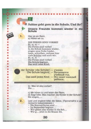 1. Hier ist ein Reim,
a) Hören wir zu.
DIE FERIEN SIND VORBEI!
Ei, ei, ei —
Die Ferien sind vorbei!
In die Schule kommen wieder,
singen neue frohe Lieder, r / 
lesen, schreiben, rechnen hier
viele Schüler und auch wir.
Ei, ei, ei —
Die Ferien sind vorbei!
Die Schule beginnt.
Das weiß jedes Kind.
der Schüler (die Schüler)
Die Schule beginnt.
ученик
Начинается
учебный год.
Das weiß jedes Kind. — Это знает каждый
ребёнок.
b) Was ist also vorbei?
Die ...
c) Wir hören zu und lesen den Reim.
d) Sagt bitte: Was machen die Kinder in der Schule?
Sie singen, ...
Lest und ergänzt bitte die Sätze. (Прочитайте и до-
полните предложения.)
• Die Sommerferien sind ...
• Im September beginnt...
• Wir gehen also wieder in die Sch...
• Wir g... jetzt in die Klasse ЗА.
30
ш^шш
 
