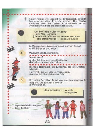 (e) Unser Freund Pixi ist auch da. Er freut sich. Er sieht
heute seine alten Freunde wieder. Die Kinder
sprechen über die Ferien. Pixi wünscht seinen
Freunden viel Spaß im neuen Schuljahr.
der Hof (die Höfe) — двор
der Abc-Schütze
(die Abc-Schützen) — первоклассник
die erste Klasse — первый класс
b) Was und wen (кого) sehen wir auf den Fotos?
c) Wir hören zu und lesen.
Was sagt uns Nussknacker?
Merkt euch!
a) der Schüler aber: die Schülerin
die Lehrerin aber: der Lehrer
b) Frau Herrmann ist Lehrerin. Sie ist Deutsch-
lehrerin.
Herr Pohl ist L... . Er ist Turnlehrer.
Sven ist Schüler. Sabine ist Sch... .
Pixi ist im Schulhof. Er will ein Interview machen. Er
fragt und die Schüler antworten,
a) Wir hören zu.
das Interview — читай:
интервью
 