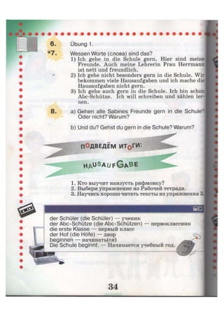 *7,
8
Übung 1.
Wessen Worte (слова) sind das?
1) Ich gehe in die Schule gern. Hier sind meine
Freunde. Auch meine Lehrerin Frau Herrmann
ist nett und freundlich.
2) Ich gehe nicht besonders gern in die Schule. Wir
bekommen viele Hausaufgaben und ich mache die
Hausaufgaben nicht gern.
3) Ich gehe auch gern in die Schule. Ich bin schon
Abc-Schütze. Ich will schreiben und zählen ler-
nen.
a) Gehen alle Sabines Freunde gern in die Schule?
Oder nicht? Warum?
b) Und du? Gehst du gern in die Schule? Warum?
ПОДВЕДЁМ ИТоГИ*.
H A U S
A Ü F G * B E
1. Кто выучит наизусть рифмовку?
2. Выбери упражнение из Рабочей тетради.
3. Научись хорошо читать тексты из упражнения 3.
первоклассник
der Schüler (die Schüler) — ученик
der Abc-Schütze (die Abc-Schützen)
die erste Klasse — первый класс
der Hof (die Höfe) — двор
beginnen — начинать(ся)
Die Schule beginnt. — Начинается учебный год.
 
