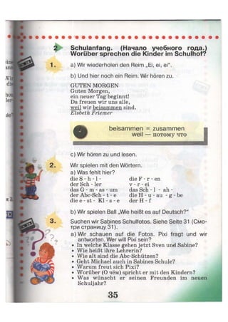 2 Schulanfang. (Начало учебного года.)
Worüber sprechen die Kinder im Schulhof?
1. a) Wir wiederholen den Reim „Ei, ei, ei".
b) Und hier noch ein Reim. Wir hören zu.
GUTEN MORGEN
Guten Morgen,
ein neuer Tag beginnt!
Da freuen wir uns alle,
weil wir beisammen sind.
Elsbeth Friemer
beisammen = zusammen
weil — потому что
с) Wir hören zu und lesen.
2. Wir spielen mit den Wörtern,
a) Was fehlt hier?
die S - h -1 -
der Sch - 1er
das G - m - as - um
der Abc-Sch -1 - e
die e - st - Kl - s - e
die F - r - en
v - r - ei
das Sch -1 - ah -
die H - u - au - g - be
der H - f
b) Wir spielen Ball „Wie heißt es auf Deutsch?"
Suchen wir Sabines Schulfotos. Siehe Seite 31 (Смо-
три страницу 31).
a) Wir schauen auf die Fotos. Pixi fragt und wir
antworten. Wer will Pixi sein?
In welche Klasse gehen jetzt Sven und Sabine?
Wie heißt ihre Lehrerin?
Wie alt sind die Abc-Schützen?
Geht Michael auch in Sabines Schule?
Warum freut sich Pixi?
Worüber (О чём) spricht er mit den Kindern?
Was wünscht er seinen Freunden im neuen
Schuljahr?
 