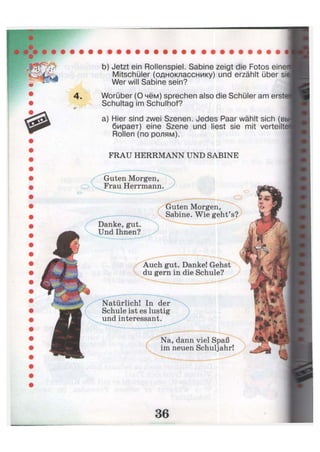 b) Jetzt ein Rollenspiel. Sabine zeigt die Fotos einei
Mitschüler (однокласснику) und erzählt über si<
Wer will Sabine sein?
Worüber (О чём) sprechen also die Schüler am erste
Schultag im Schulhof?
a) Hier sind zwei Szenen. Jedes Paar wählt sich (bi
бирает) eine Szene und liest sie mit verteilte
Rollen (по ролям).
FRAU HERRMANN UND SABINE
Danke, gut.
Und Ihnen?
Guten Morgen,
Sabine. Wie geht'
Na, dann viel Spaß
im neuen Schuljahr!
Guten Morgen,
Frau Herrmann
h gut. Danke! Gehst
д gern in die Schule?
rlich! In der
Schule ist es lustig
und interessant.
 
