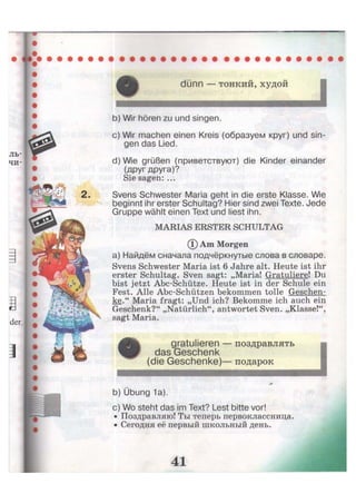 dünn — тонкий, худой
I
b) Wir hören zu und singen.
c) Wir machen einen Kreis (образуем круг) und sin-
gen das Lied.
d) Wie grüßen (приветствуют) die Kinder einander
(друг друга)?
Sie sagen: ...
Svens Schwester Maria geht in die erste Klasse. Wie
beginnt ihr erster Schultag? Hier sind zwei Texte. Jede
Gruppe wählt einen Text und liest ihn.
MARIAS ERSTER SCHULTAG
(D Am Morgen
а) Найдём сначала подчёркнутые слова в словаре.
Svens Schwester Maria ist 6 Jahre alt. Heute ist ihr
erster Schultag. Sven sagt: „Maria! Gratuliere! Du
bist jetzt Abc-Schütze. Heute ist in der Schule ein
Fest. Alle Abc-Schützen bekommen tolle Geschen-
ke." Maria fragt: „Und ich? Bekomme ich auch ein
Geschenk?" „Natürlich", antwortet Sven. „Klasse!",
sagt Maria.
gratulieren — поздравлять
das Geschenk
(die Geschenke)— подарок
b) Übung 1a).
c) Wo steht das im Text? Lest bitte vor!
• Поздравляю! Ты теперь первоклассница.
• Сегодня её первый школьный день.
I
 