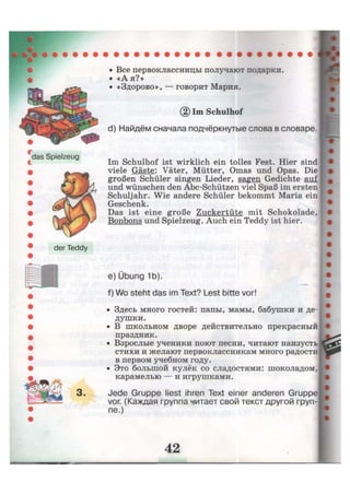 das Spielzeug
der Teddy
3 .
• Все первоклассницы получают подарки.
• «А я?»
• «Здорово», — говорит Мария.
Im Schulhof
d) Найдём сначала подчёркнутые слова в словаре.
Im Schulhof ist wirklich ein tolles Fest. Hier sind
viele Gäste: Väter, Mütter, Omas und Opas. Die
großen Schüler singen Lieder, sagen Gedichte auf
und wünschen den Abc-Schützen viel Spaß im ersten
Schuljahr. Wie andere Schüler bekommt Maria ein
Geschenk.
Das ist eine große Zuckertüte mit Schokolade,
Bonbons und Spielzeug. Auch ein Teddy ist hier.
e) Übung 1b).
f) Wo steht das im Text? Lest bitte vor!
• Здесь много гостей: папы, мамы, бабушки и де-
душки.
• В школьном дворе действительно прекрасный
праздник.
• Взрослые ученики поют песни, читают наизусть
стихи и желают первоклассникам много радости
в первом учебном году.
• Это большой кулёк со сладостями: шоколадом,
карамелью — и игрушками.
Jede Gruppe liest ihren Text einer anderen Gruppe
vor. (Каждая группа читает свой текст другой груп-
пе.)
 