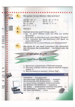 Wir spielen mit den Wörtern. Was fehlt hier?
das Ge - ch - n -
der Во - b - n
be - о - men
gr -1 -1 - - r - n
Übung 3.
die Z - ck - r - ü - e
der T - d - у
das Sp - e - z - u -
Und wie ist es bei euch? (А как у вас ?)
• Ist in eurer Schule auch ein Fest am ersten
Schultag?
• Sind dann im Schulhof auch viele Gäste? Welche?
• Wer wünscht den Abc-Schützen viel Spaß im
ersten Schuljahr?
• Bekommt ihr in eurer Schule auch Zuckertüten?
Wie denkt ihr, wer kauft (покупает) den deutschen
Abc-Schützen die Zuckertüten — die Lehrer oder die
Eltern?
ПОДВЕДЁМ ИТрГИ:
h a u S
a u f G A B E
SP*»1
1. Выполни упражнение в Рабочей тетради.
2. Научись хорошо читать один из текстов упраж-
нения 2.
3. Выучи наизусть песенку „Guten Tag".
Gratuliere! — Поздравляю!
das Geschenk (die Geschenke) — подарок
die Zuckertüte (die Zuckertüten) — кулёк
со сладостями в подарок первокласснику
der Bonbon (die Bonbons) — карамель
der Teddy — медвежонок (мягкая игрушка)
das Spielzeug — игрушка, игрушки
der Gast (die Gäste) — гость / н
 