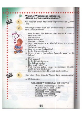 1.
2г.
3 .
Welcher Wochentag ist heute?
(Какой сегодня день недели?)
Wir machen einen Kreis und singen das Lied „Guten
Tag".
Pixi fragt wieder über den Schulanfang in Deutsch-
land. Antworten wir!
1) Wie heißen die Schüler der ersten Klasse in
Deutschland?
Sie heißen A...
2) Wie alt sind sie?
Sie sind ... Jahre ...
3) Was bekommen die Abc-Schützen am ersten
Schultag?
Sie bekommen eine ...
4) Was ist in der Zuckertüte?
In der Zuckertüte sind ...
5) Gehen unsere deutschen Freunde gern in die
Schule?
eJa, ...
6) Und warum?
In der Schule ist es ...
Die Lehrer sind ...
Hier sind viele Fr...
7) Und warum gehen einige (некоторые) Schüler
nicht gern in die Schule?
Sie bekommen viele H... und machen sie ...
Hier ist ein Reim über die Wochentage (днях недели),
a) Wir hören zu.
WELCHER WOCHENTAG IST HEUTE?
Welcher Wochentag ist heute?
Sagt mir bitte, liebe Leute!
Dienstag oder Montag?
Mittwoch oder Donnerstag?
Freitag oder Sonntag?
Samstag oder Montag?
 