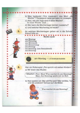 b) Was bedeutet (Что означает) das Wort „dii
Woche"? Проверьте свою догадку по словарю.
c) Also, wie viel Tage sind in einer Woche?
In einer Woche sind ...
d) Wer kann die Wochentage nennen (назвать)?
e) Und welcher Wochentag ist heute?
An welchen Wochentagen gehen wir in die Schule'
Kreuzt bitte an.
Merkt euch!
am Montag
am Dienstag
am Mittwoch
am Donnerstag
am Freitag
am Samstag (am Sonnabend)
am Sonntag
•
•
•
•
•
•
•
am Montag — в понедельник
Hier ein Rollenspiel „Pixi spricht mit sieben Kindern",
a) Wir lesen das Muster.
x — — — — — — — — — — — — — — — — — — — — — —
{ Muster: Pixi: Max! Was machst du am Sonntag?
 Max: Am Sonntag spiele ich im Hof.
b) Nun spielen wir. Wer will Pixi sein? Wer ist Elke, Toi
und die anderen? Schaut auf die Bilder.
о
Was machst du am Sonntag?
 