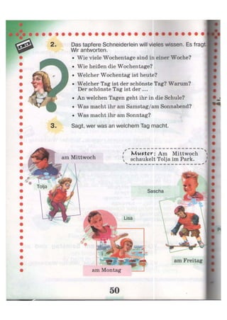 Das tapfere Schneiderlein will vieles wissen. Es fragt
Wir antworten.
• Wie viele Wochentage sind in einer Woche?
• Wie heißen die Wochentage?
• Welcher Wochentag ist heute?
• Welcher Tag ist der schönste Tag? Warum?
Der schönste Tag ist der ...
• An welchen Tagen geht ihr in die Schule?
• Was macht ihr am Samstag/am Sonnabend?
• Was macht ihr am Sonntag?
Sagt, wer was an welchem Tag macht.
am Mittwoch
• x
Muster : Am Mittwoch
v schaukelt Toija im Park.
Sascha
am Montag
am Freitag
 