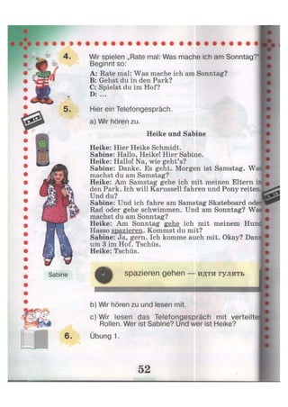 5.
Wir spielen „Rate mal: Was mache ich am Sonntag?'
Beginnt so:
A: Rate mal: Was mache ich am Sonntag?
B: Gehst du in den Park?
C: Spielst du im Hof?
D: ...
Hier ein Telefongespräch,
a) Wir hören zu.
Heike und Sabine
Heike: Hier Heike Schmidt.
Sabine: Hallo, Heike! Hier Sabine.
Heike: Hallo! Na, wie geht's?
Sabine: Danke. Es geht. Morgen ist Samstag. W
machst du am Samstag?
Heike: Am Samstag gehe ich mit meinen Eltern i
den Park. Ich will Karussell fahren und Pony reiten.
Und du?
Sabine: Und ich fahre am Samstag Skateboard odei
Rad oder gehe schwimmen. Und am Sonntag? Wi
machst du am Sonntag?
Heike: Am Sonntag gehe ich mit meinem Hunc
Hasso spazieren. Kommst du mit?
Sabine: Ja, gern. Ich komme auch mit. Okay? Dam
um 3 im Hof. Tschüs.
Heike: Tschüs.
Sabine
О spazieren gehen — идти гулять
b) Wir hören zu und lesen mit.
c) Wir lesen das Telefongespräch mit verteilter
Rollen. Wer ist Sabine? Und wer ist Heike?
Übung 1.
 