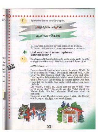 Spielt die Szene aus Übung 5a.
ПОДВЕДЁМ ИТоГИ'-
««
h a u S a
U F G A B E
1. Научись хорошо читать диалог по ролям.
2. Разыграй диалог с пальчиковыми куклами.
Und was macht unser tapferes
Schneiderlein?
Das tapfere Schneiderlein geht in die weite Welt. Er geht
und geht und kommt... Wohin kommt er? Ratet bitte!
a) Wir hören zu.
Das tapfere Schneiderlein kommt in einen Wald. Es
ist so schön im Wald. Die Sonne scheint hell. Alles
ist grün. Die Blumen sind rot, weiß, gelb und blau.
Das tapfere Schneiderlein sieht zwei Eichhörnchen
und füttert sie. Es kommt zu einem Haus. An dem
Haus ist ein Schild. Das tapfere Schneiderlein liest:
„Schule".
„So was?", denkt es. „Eine Schule im Wald? Wer
lernt denn hier?" Es sieht: An der Tafel steht die
Weise Eule. Sie ist Lehrerin. Und wer sind die
Schüler?
Das sind zwei Eichhörnchen, eine Katze, ein Hund,
ein Papagei, ein Igel und zwei Hasen.
 