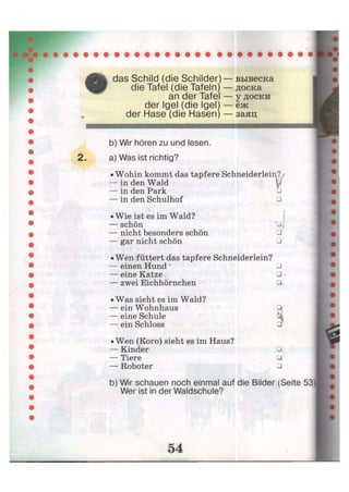 das Schild (die Schilder) — вывеска
die Tafel (die Tafeln) — доска
an der Tafel — у доски
der Igel (die Igel) — ёж
der Hase (die Hasen) — заяц
b) Wir hören zu und lesen.
2. a) Was ist richtig?
• Wohin kommt das tapfere Schneiderlein? /
— in den Wald t
— in den Park
— in den Schulhof •
* t
• Wie ist es im Wald?
— Schön U;
— nicht besonders schön •
— gar nicht schön •
• Wen füttert das tapfere Schneiderlein?
— einen Hund * •
— eine Katze, • •
— zwei Eichhörnchen •
• Was sieht es im Wald?
— ein Wohnhaus
— eine Schule
— ein Schloss
•
•
• Wen (Koro) sieht es im Haus?
— Kinder
— Tiere
— Roboter
•
•
•
b) Wir schauen noch einmal auf die Bilder (Seite 53
Wer ist in der Waldschule?
 