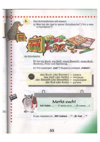 die Schultasche
Das Schneiderlein will wissen:
a) Was hat der Igel in seiner Schultasche? (Что у ежа
в портфеле?)
Er hat ein Buch, ein Heft, einen Bleistift, einen Kuli,
Bonbons, Pilze und Spielzeug.
b) Что означает „hat"? Ищем в словаре „haben".
das Buch (die Bücher1
das Heft (die Hefte'
der Bleistift (die Bleistifte
der Kuli (die Kulis'
книга
тетрадь
карандаш
ручка
Merkt euch!
Ich habe ... — У меня есть ... (Я имею ...)
 