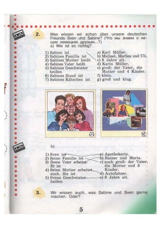 Was wissen wir schon über unsere deutschen
Freunde Sven iTnd Sabine? (Что мы знаем о на-
ших немецких друзьях...?)
а) Wie ist es richtig?
1) Sabine ist 
2) Sabines Familie ist
3) Sabines Mutter heißt
4) Sabines Vater heißt
5) Sabines Geschwister
heißen
6) Sabines Hund ist
7) Sabines Kätzchen ist
a) Karl Müller.
b) Michael, Marlies und Uli.
c) 8 Jahre alt.
d) Karin Müller.
e) groß: der Vater, die
Mutter und 4 Kinder.
f) klein.
g) groß und klug.
b)
1) Sven ist———^ -—a) Apothekerin.
2) Seine Familie ist b) Rainer und Maria.
3) Svens Vater arbeitet. ^ ^ c) auch groß: der Vater,
Er ist die Mutter und 3
4) Seine Mutter a r b e i t e t ^ Kinder,
auch. Sie ist d) Autofahrer.
5) Svens Geschwister e) 8 Jahre alt.
heißen <
Wir wissen auch, was Sabine und Sven gerne
machen. Oder?
 
