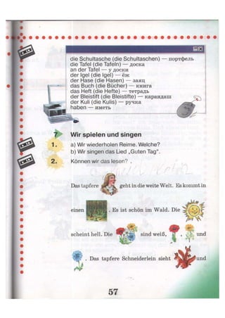 die Schultasche (die Schultaschen) — портфель
die Tafel (die Tafeln) — доска
an der Tafel — у доски
der Igel (die Igel) — ёж
der Hase (die Hasen) — заяц
das Buch (die Bücher) — книга
das Heft (die Hefte) — тетрадь
der Bleistift (die Bleistifte) — карандаш
der Kuli (die Kulis) — ручка
haben — иметь
7 Wir spielen und singen
1. a) Wir wiederholen Reime. Welche?
b) Wir singen das Lied „Guten Tag".
2. Können wir das lesen? .
Das tapfere geht in die weite Welt. Es kommt in
einen . Es ist schön im Wald. Die
scheint hell. Die sind weiß,
. Das tapfere Schneiderlein sieht
л
57
 