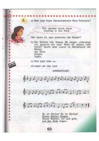 2. a) Was sagt Anjas Deutschlehrerin Nina Petrowna?
о
Wie denkt ihr, was antworten die Kinder?
b) Die Schüler der Klasse 3B singen unterwegs
(по дороге) ein Lied. Wollt ihr dieses Lied
hören? Sucht aber zuerst im Wörterbuch die
Wörter:
das Blatt
fliegen
liegen
c) Hört jetzt bitte zu.
d) Lesen wir das Lied.
HERBSTLIED
^ s S L
№w J J- LJ 9 J ä d —m # J *
4m ш Л|л jij-j
Es ist Herbst! Es ist Herbst!
Bunte Blätter fliegen.
Bunte Blätter, rot und gelb,
auf der Erde liegen.
Wir machen heute einen
Ausflug in den Park.
 