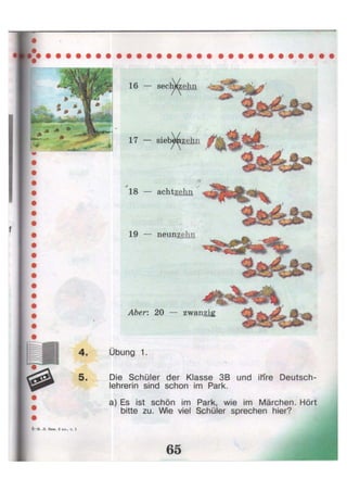 5 - И . JI. Бим, 3 кл., ч.
19 — neunzehn
Übung 1.
Die Schüler der Klasse 3B und ihre Deutsch-
lehrerin sind schon im Park.
a) Es ist schön im Park, wie im Märchen. Hört
bitte zu. Wie viel Schüler sprechen hier?
16 — sech&zehn
17 — sieb^izehn
18 — achtzehn
Aber: 20 — zwanzig
 