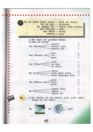 Es ist nicht mehr warm.
Es ist kalt.
Es regnet oft.
def Himmel
der Wind
wehen
Уже не тепло.
Холодно.
Часто идёт дождь,
небо
ветер
дуть
c) Wir lesen mit verteilten Rollen.
d) Was ist richtig?
Die Sonne-i
Der Himmel ist:
Der Wind
Es ist-
scheint.
/•
scheint nicht. •
scheint hell. •
blau. • •
rot. •
grau. •
weht. •
ist kalt. Qj
ist warm. •
warm. P
nicht mehr warm. •
nicht besonders kalt. •
^ g r a u .
Die Blätter sind — b u n t .
^ grün.
Es
regnet nicht,
regnet,
regnet oft.
•
• ,
Q•
•
a) Im Herbst ist das Wetter nicht mehr warm
Könnt ihr das lesen?
oft. weht.
 