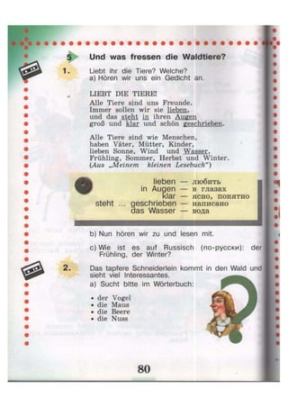 1.
2.
Und was fressen die Waldtiere?
Liebt ihr die Tiere? Welche?
a) Hören wir uns ein Gedicht an.
LIEBT DIE TIERE!
Alle Tiere sind uns Freunde.
Immer sollen wir sie lieben,
und das steht in ihren Augen
groß und klar und schön geschrieben.
Alle Tiere sind wie Menschen,
haben Väter, Mütter, Kinder,
lieben Sonne, Wind und Wasser,
Frühling, Sommer, Herbst und Winter.
(Aus „Meinem kleinen Lesebuch")
steht .
lieben
in Augen
klar
geschrieben
das Wasser
любить
в глазах
ясно, понятно
написано
вода
b) Nun hören wir zu und lesen mit.
c) Wie ist es auf Russisch (по-русски): der
Frühling, der Winter?
Das tapfere Schneiderlein kommt in den Wald und
sieht viel Interessantes.
a) Sucht bitte im Wörterbuch:
• der Vogel
• die Maus
• die Beere
• die Nuss
 
