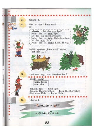 Übung 1.
Wer ist das? Rate mal!
a)
^ 
' Muster: Ist das ein Igel? i
Nein, das ist kein Igel.
Ist das ein Eichhörnchen?
Nein, das ist kein Eichhörnchen. 1
Ist das eine Eule?
Nein, das ist keine Eule. И т.д. #
b)Wir spielen „Rate mal!"
Ist das ... ?
Merkt euch!
kein, keine
ein, eine
der/ein Igel — kein Igel
das/ein Eichhörnchen — kein Eichhörnchen
die/ eine Eule — keine Eule
Übung 2.
ПОДВЕДЕМ ИТоГИ-
H A U S A U F G A B E
weiter.
Und was sagt uns Nussknacker?
 