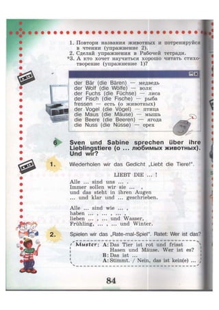 6
1.
2.
1. Повтори названия животных и потренируйся
в чтении (упражнение 2).
2. Сделай упражнения в Рабочей тетради.
*3. А кто хочет научиться хорошо читать стихо-
творение (упражнение 1)?
der Bär (die Bären) — медведь
der Wolf (die Wölfe) — волк
der Fuchs (die Füchse) — лиса
der Fisch (die Fische) — рыба
fressen — есть (о животных)
der Vogel (die Vögel) — птица
die Maus (die Mäuse) — мышь
die Beere (die Beeren) — ягода
die Nuss (die Nüsse) — орех
Sven und Sabine sprechen über ihre
Lieblingstiere (o ... любимых животных).
Und wir?
Wiederholen wir das Gedicht „Liebt die Tiere!".
LIEBT DIE ... !
Alle ... sind uns ... .
Immer sollen wir sie ... ,
und das steht in ihren Augen
... und klar und ... geschrieben.
Alle ... sind wie ... ,
haben ... , ... , ... ,
lieben ... , ... und Wasser,
Frühling, ... , ... und Winter.
Spielen wir das „Rate-mal-Spiel". Ratet: Wer ist das?
''Muster: A:Das Tier ist rot und frisst
Hasen und Mäuse. Wer ist es?
В: Das ist ...
A: Stimmt. / Nein, das ist kein(e) ... )
 