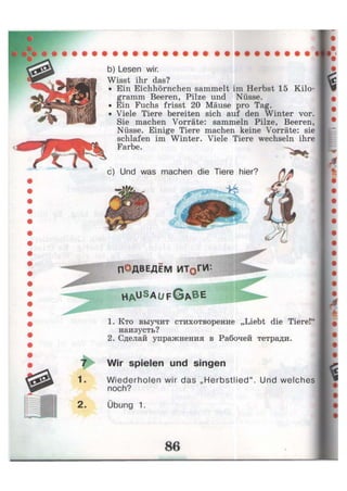 b) Lesen wir.
Wisst ihr das?
• Ein Eichhörnchen sammelt im Herbst 15 Kilo-
gramm Beeren, Pilze und Nüsse.
• Ein Fuchs frisst 20 Mäuse pro Tag.
• Viele Tiere bereiten sich auf den Winter vor.
Sie machen Vorräte: sammeln Pilze, Beeren,
Nüsse. Einige Tiere machen keine Vorräte: sie
schlafen im Winter. Viele Tiere wechseln ihre
Farbe.
c) Und was machen die Tiere hier?
ПОДВЕДЁМ ИТ0ГИ*
h a u S a
U F G A B E
1. Кто выучит стихотворение „Liebt die Tiere!'
наизусть?
2. Сделай упражнения в Рабочей тетради.
7 Wir spielen und singen
1- Wiederholen wir das „Herbstlied". Und welches
noch?
2. Übung 1.
 