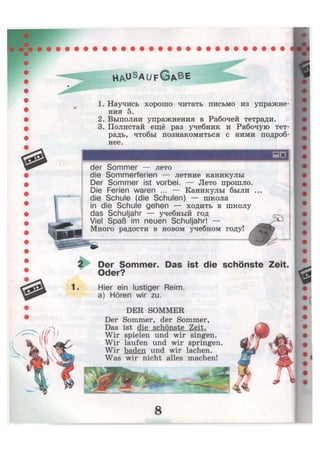 der Sommer — лето
die Sommerferien — летние каникулы
Der Sommer ist vorbei. — Лето прошло.
Die Ferien waren ... — Каникулы были
die Schule (die Schulen) — школа
in die Schule gehen — ходить в школу
das Schuljahr — учебный год
Viel Spaß im neuen Schuljahr! —
Много радости в новом учебном году!
1. Научись хорошо читать письмо из упражне-
ния 5.
2. Выполни упражнения в Рабочей тетради.
3. Полистай ещё раз учебник и Рабочую тет-
радь, чтобы познакомиться с ними подроб-
нее.
2 Der Sommer. Das ist die schönste Zeit.
Oder?
1. Hier ein lustiger Reim,
a) Hören wir zu.
DER SOMMER
Der Sommer, der Sommer,
Das ist die schönste Zeit.
Wir spielen und wir singen.
Wir laufen und wir springen.
Wir baden und wir lachen.
Was wir nicht alles machen!
 
