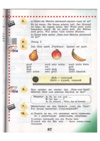 3- a) Raten wir. Welche Jahreszeit (время года) ist es?
Es ist warm. Die Sonne scheint hell. Der Himmel
ist blau. Es regnet nicht. Der Wind weht nicht
besonders stark. Er ist nicht kalt. Die Blätter
sind grün. Wir sehen viele schöne Blumen.
b) Spielt bitte weiter „Rate mal! Welche Jahreszeit
ist es?".
4. Übung 2.
5- Das Obst spielt „Prahlhans". Spielen wir auch.
groß
gelb
dick
sehr schön
auch nicht klein
gelb
dünn
nicht hässlich
auch sehr schön
rot
auch dick
sehr groß
dick — толстый
dünn — худой, тонкий
6. Nun spielen wir wieder das „Rate-mal-Spiel".
Welches Obst und welches Gemüse ist das?
/ Muster: A: Es ist rot und ... 
B: Ist das ... ?
 A: Ja, stimmt. / Nein, das ist kein(e) ... J
7. Wiederholen wir das Gedicht „Liebt die Tiere!".
Кто лучше прочитает стихотворение?
*8- а) Знаете ли вы, что человека часто сравнива-
ют с различными животными, например:
1) schlau (хитрый) wie ein Fuchs sein
2) stark wie ein Bär sein — быть очень-очень
сильным
 