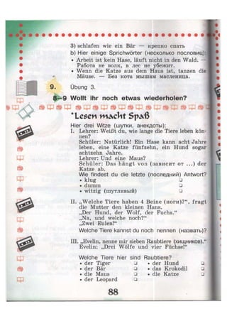 3) schlafen wie ein Bär — крепко спать
b) Hier einige Sprichwörter (несколько пословиц):
• Arbeit ist kein Hase, läuft nicht in den Wald. —
Работа не волк, в лес не убежит.
• Wenn die Katze aus dem Haus ist, tanzen die
Mäuse. — Без кота мышам масленица.
Übung 3.
Wollt ihr noch etwas wiederholen?
Lesen W A c J l t S p a ß
Hier drei Witze (шутки, анекдоты):
I. Lehrer: Weißt du, wie lange die Tiere leben kön-
nen?
Schüler: Natürlich! Ein Hase kann acht Jahre
leben, eine Katze fünfzehn, ein Hund sogar
achtzehn Jahre.
Lehrer: Und eine Maus?
Schüler: Das hängt von (зависит от ...) der
Katze ab.
Wie findest du die letzte (последний) Antwort?
• klug •
• dumm •
• witzig (шутливый) •
II. „Welche Tiere haben 4 Beine (ноги)?", fragt
die Mutter den kleinen Hans.
„Der Hund, der Wolf, der Fuchs."
„Na, und welche noch?"
„Zwei Eulen!"
Welche Tiere kannst du noch nennen (назвать)?
III. „Evelin, nenne mir sieben Raubtiere (хищников)."
Evelin: „Drei Wölfe und vier Füchse!"
Welche Tiere hier sind Raubtiere?
• der Tiger
• der Bär
• die Maus
• der Leopard
•
•
•
•
• der Hund
• das Krokodil
• die Katze
•
•
•
— _
 