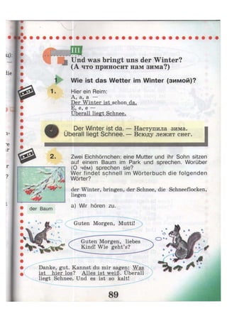 Und was bringt uns der Winter?
(А что приносит нам зима?)
Wie ist das Wetter im Winter (зимой)?
1. Hier ein Reim:
А, а, а —
Der Winter ist schon da.
E, e, e —
Überall liegt Schnee.
Der Winter ist da. — Наступила зима.
Uberall liegt Schnee. — Всюду лежит снег.
i
2. Zwei Eichhörnchen: eine Mutter und ihr Sohn sitzen
auf einem Baum im Park und sprechen. Worüber
(О чём) sprechen sie?
Wer findet schnell im Wörterbuch die folgenden
Wörter?
der Winter, bringen, der Schnee, die Schneeflocken,
liegen
der Baum
a) Wir hören zu.
Guten Morgen, Mutti!
Guten Morgen, liebes
Kind! Wie geht's?
Danke, gut. Kannst du mir sagen: Was
ist hier los? Alles ist weiß. Überall
liegt Schnee. Und es ist so kalt!
 
