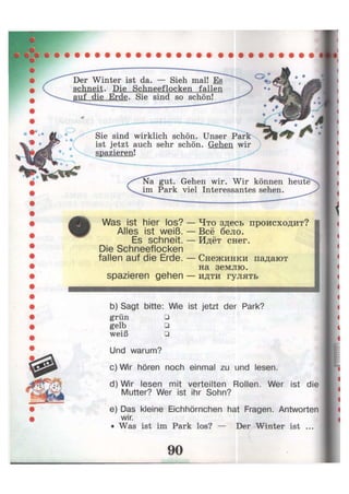 Der Winter ist da. — Sieh mal! Es
schneit. Die Schneeflocken fallen
auf die Erde. Sie sind so schön!
Sie sind wirklich schön. Unser
ist jetzt auch sehr schön. Gehen wir
spazieren!
*
Na gut. Gehen wir. Wir können heute
im Park viel Interessantes sehen.
Was ist hier los?
Alles ist weiß.
Es schneit.
Die Schneeflocken
fallen auf die Erde.
Что здесь происходит?
Всё бело.
Идёт снег.
- Снежинки падают
на землю,
spazieren gehen — идти гулять
b) Sagt bitte: Wie ist jetzt der Park?
grün •
gelb •
weiß •
Und warum?
c) Wir hören noch einmal zu und lesen.
d) Wir lesen mit verteilten Rollen. Wer ist die
Mutter? Wer ist ihr Sohn?
e) Das kleine Eichhörnchen hat Fragen. Antworten
wir.
• Was ist im Park los? — Der Winter ist ...
 