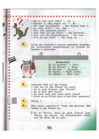 3 .
• Es ist sehr kalt. Oder? — Ja, ...
• Schneit es oder regnet es? — Es ...
• Wo liegt der Schnee? — Der Schnee liegt ü...
• Ist alles weiß? — Ja, alles ...
• Wer will spazieren gehen? — ...
• Was fällt auf die Erde? — Die Schneefl...
• Wie sind die Schneeflocken? — Sie sind ...
• Wie ist der Park? — Der Park ist ...
Когда мы говорим о разных явлениях природы,
мы используем предложения со словом es.
Сравни с русскими.
Wiederholt!
Es ist Sommer. — Лето.
Es ist Winter. — Зима.
Es ist kalt. — Холодно.
Es regnet. — Идёт дождь.
Es schneit. — Идёт снег.
4. Antwortet bitte auf die Fragen.
• Und wie ist das Wetter bei euch?
• Ist es jetzt Sommer oder Winter?
• Ist es kalt oder warm?
• Ist alles weiß oder grün (gelb, bunt)?
• Gehst du im Winter gern in den Park spazieren?
5. Übung 1.
6- Was passt zusammen? Trage die Nummer des
Textes in die Tabelle ein.
(D Es ist Winter. Alles ist weiß. Uberall liegt
Schnee. Es schneit. Die Schneeflocken fallen
auf die Erde. Es ist kalt.
 