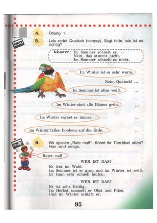 Übung 1.
Lulu redet Quatsch (чепуху). Sagt bitte, wie ist es
richtig?
/ Muster: Im Sommer schneit es. —
Nein, das stimmt nicht.
 Im Sommer schneit es nicht.
Im Winter ist es sehr warm.
Nein, Quatsch! ...
Wir spielen „Rate mal!". Könnt ihr Tierrätsel raten?
Hier sind einige.
WER IST DAS?
Er lebt im Wald.
Im Sommer ist er grau und im Winter ist weiß.
Er kann sehr schnell laufen.
WER IST DAS?
Er ist sehr fleißig.
Im Herbst sammelt er Obst und Pilze.
Und im Winter schläft er.
 