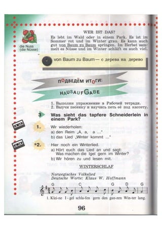 die Nuss
(die Nüsse)
WER IST DAS?
Es lebt im Wald oder in einem Park. Es ist im
Sommer rot und im Winter grau. Es kann auch
gut von Baum zu Baum springen. Im Herbst sam-
melt es Nüsse und im Winter schläft es auch viel.
* von Baum zu Baum— с дерева на дерево
1.
* 2 .
П ОдвЕДЕМ ИТОГИ
H A U S A U F G A B E
1. Выполни упражнение в Рабочей тетради.
2. Выучи песенку и научись петь её под кассету.
Was sieht das tapfere Schneiderlein in
einem Park?
Wir wiederholen:
a) den Reim „А, а, а ..."
b) das Lied „Winter kommt ..."
Hier noch ein Winterlied.
a) Hört euch das Lied an und sagt:
Was machen die Igel gern im Winter?
b) Wir hören zu und lesen mit.
WINTERSCHLAF
Norwegisches Volkslied
Deutsche Worte: Klaus W. Hoffmann
D
щ m1. Klei-ne I - gel schla-fen gern den gan-zen Win-ter lang.
 